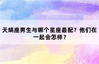 天蝎座男生与哪个星座最配？他们在一起会怎样？