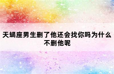 天蝎座男生删了他还会找你吗为什么不删他呢