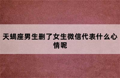 天蝎座男生删了女生微信代表什么心情呢