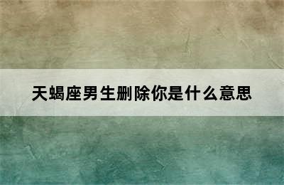 天蝎座男生删除你是什么意思