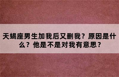 天蝎座男生加我后又删我？原因是什么？他是不是对我有意思？