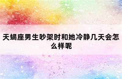 天蝎座男生吵架时和她冷静几天会怎么样呢