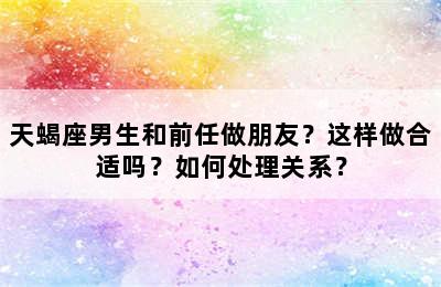天蝎座男生和前任做朋友？这样做合适吗？如何处理关系？