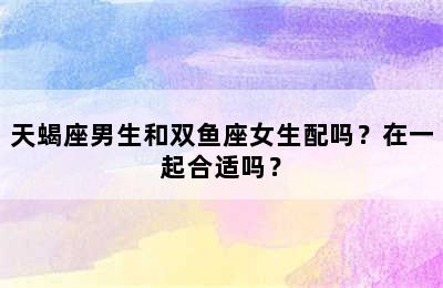 天蝎座男生和双鱼座女生配吗？在一起合适吗？