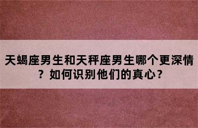 天蝎座男生和天秤座男生哪个更深情？如何识别他们的真心？