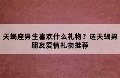 天蝎座男生喜欢什么礼物？送天蝎男朋友爱情礼物推荐