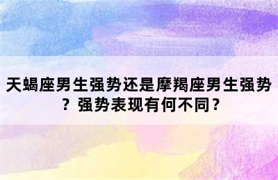 天蝎座男生强势还是摩羯座男生强势？强势表现有何不同？