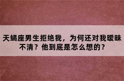 天蝎座男生拒绝我，为何还对我暧昧不清？他到底是怎么想的？