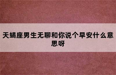 天蝎座男生无聊和你说个早安什么意思呀