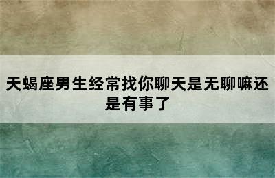 天蝎座男生经常找你聊天是无聊嘛还是有事了