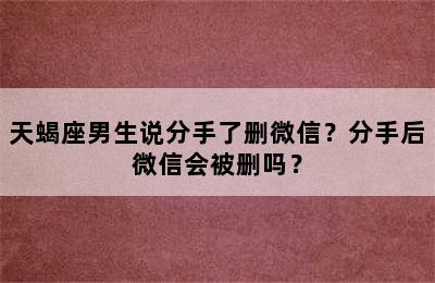 天蝎座男生说分手了删微信？分手后微信会被删吗？