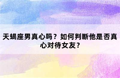 天蝎座男真心吗？如何判断他是否真心对待女友？