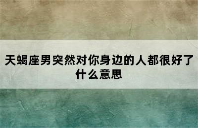 天蝎座男突然对你身边的人都很好了什么意思