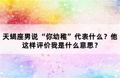 天蝎座男说“你幼稚”代表什么？他这样评价我是什么意思？