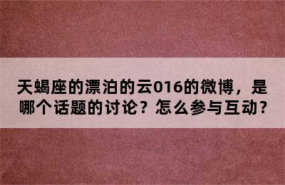 天蝎座的漂泊的云016的微博，是哪个话题的讨论？怎么参与互动？
