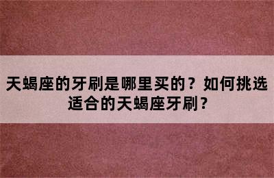 天蝎座的牙刷是哪里买的？如何挑选适合的天蝎座牙刷？