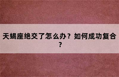 天蝎座绝交了怎么办？如何成功复合？