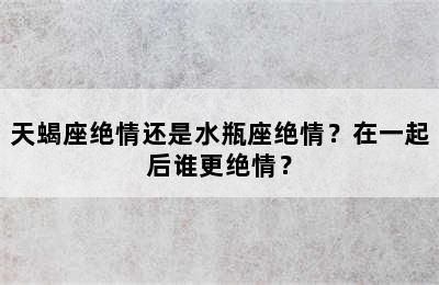 天蝎座绝情还是水瓶座绝情？在一起后谁更绝情？