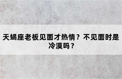 天蝎座老板见面才热情？不见面时是冷漠吗？