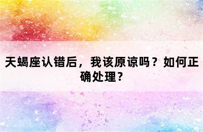 天蝎座认错后，我该原谅吗？如何正确处理？