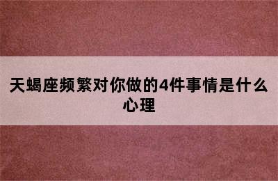 天蝎座频繁对你做的4件事情是什么心理