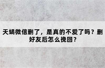 天蝎微信删了，是真的不爱了吗？删好友后怎么挽回？