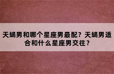 天蝎男和哪个星座男最配？天蝎男适合和什么星座男交往？