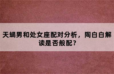 天蝎男和处女座配对分析，陶白白解读是否般配？