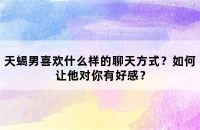 天蝎男喜欢什么样的聊天方式？如何让他对你有好感？