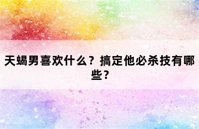 天蝎男喜欢什么？搞定他必杀技有哪些？