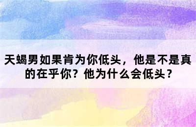 天蝎男如果肯为你低头，他是不是真的在乎你？他为什么会低头？
