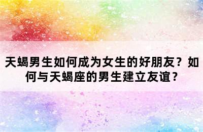 天蝎男生如何成为女生的好朋友？如何与天蝎座的男生建立友谊？