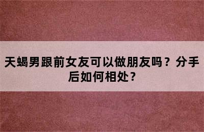 天蝎男跟前女友可以做朋友吗？分手后如何相处？