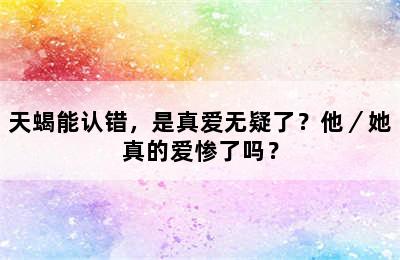 天蝎能认错，是真爱无疑了？他／她真的爱惨了吗？