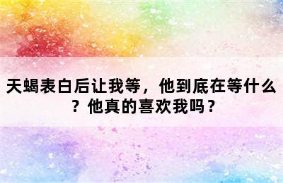天蝎表白后让我等，他到底在等什么？他真的喜欢我吗？