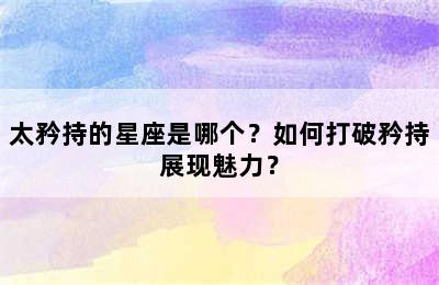 太矜持的星座是哪个？如何打破矜持展现魅力？