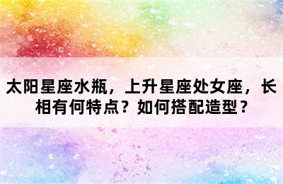 太阳星座水瓶，上升星座处女座，长相有何特点？如何搭配造型？