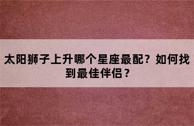 太阳狮子上升哪个星座最配？如何找到最佳伴侣？