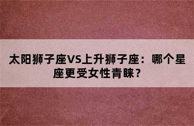 太阳狮子座VS上升狮子座：哪个星座更受女性青睐？