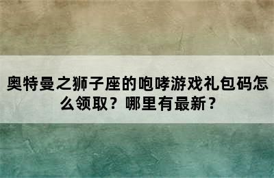 奥特曼之狮子座的咆哮游戏礼包码怎么领取？哪里有最新？