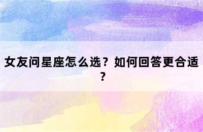 女友问星座怎么选？如何回答更合适？