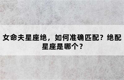 女命夫星座绝，如何准确匹配？绝配星座是哪个？