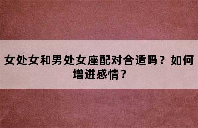女处女和男处女座配对合适吗？如何增进感情？