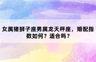 女属猪狮子座男属龙天秤座，婚配指数如何？适合吗？