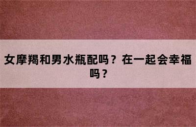 女摩羯和男水瓶配吗？在一起会幸福吗？