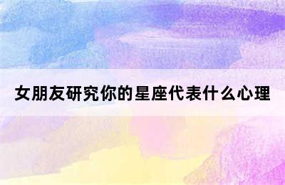 女朋友研究你的星座代表什么心理