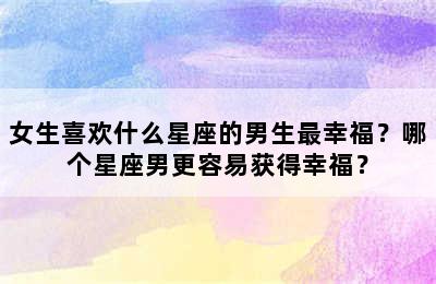 女生喜欢什么星座的男生最幸福？哪个星座男更容易获得幸福？