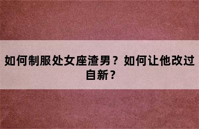如何制服处女座渣男？如何让他改过自新？