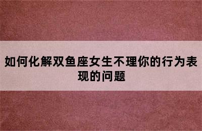 如何化解双鱼座女生不理你的行为表现的问题