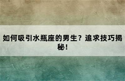 如何吸引水瓶座的男生？追求技巧揭秘！